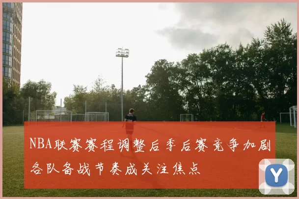 NBA联赛赛程调整后季后赛竞争加剧各队备战节奏成关注焦点