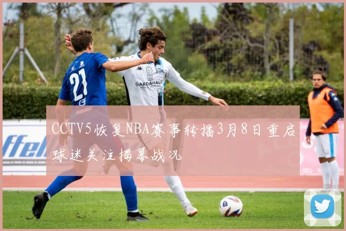 CCTV5恢复NBA赛事转播3月8日重启球迷关注揭幕战况