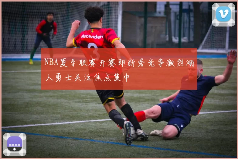 NBA夏季联赛开赛即新秀竞争激烈湖人勇士关注焦点集中