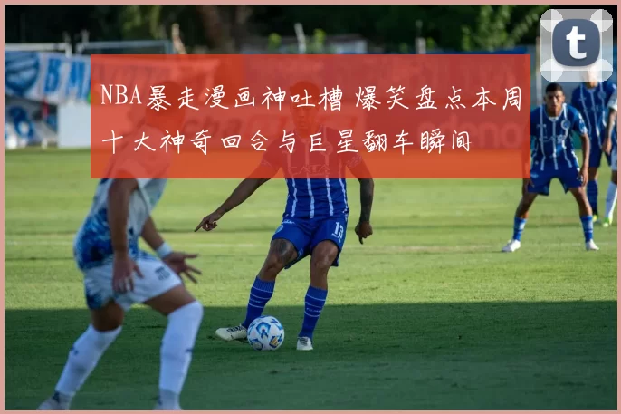 NBA暴走漫画神吐槽 爆笑盘点本周十大神奇回合与巨星翻车瞬间