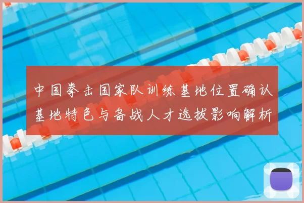中国拳击国家队训练基地位置确认基地特色与备战人才选拔影响解析