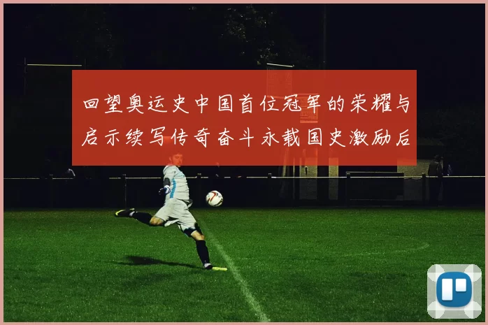 回望奥运史中国首位冠军的荣耀与启示续写传奇奋斗永载国史激励后人