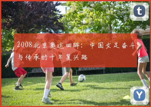 2008北京奥运回眸:中国女足奋斗与传承的十年复兴路