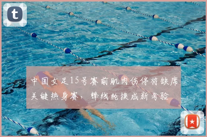 中国女足15号赛前肌肉伤停将缺席关键热身赛,锋线轮换成新考验