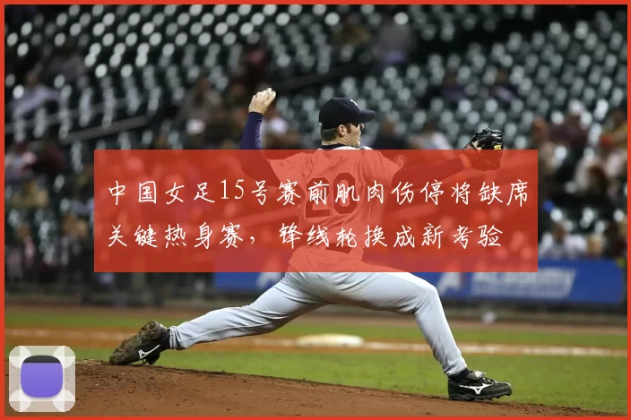 中国女足15号赛前肌肉伤停将缺席关键热身赛,锋线轮换成新考验