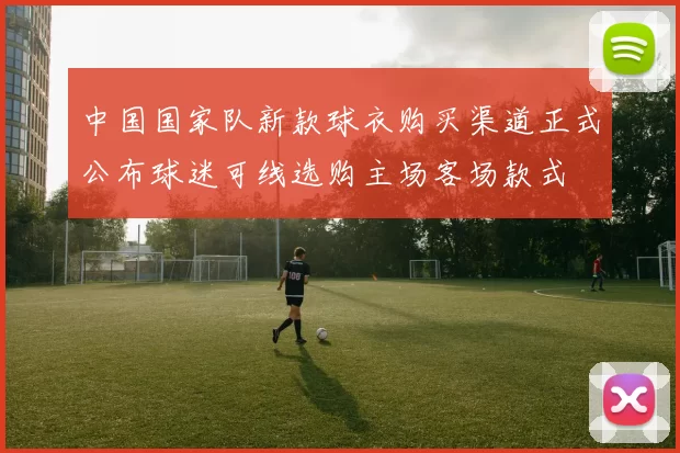 中国国家队新款球衣购买渠道正式公布球迷可线选购主场客场款式