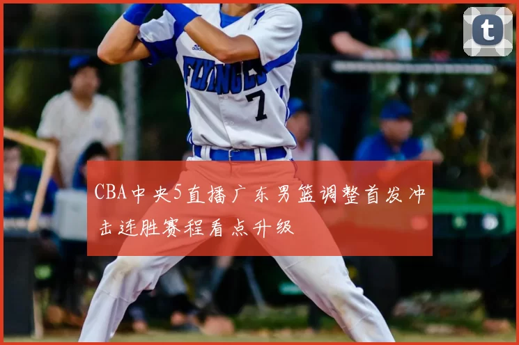 CBA中央5直播广东男篮调整首发冲击连胜赛程看点升级