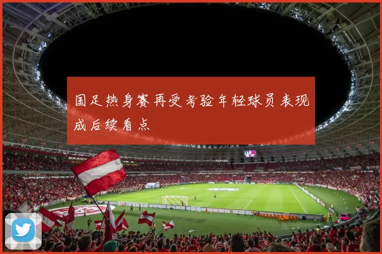 国足热身赛再受考验年轻球员表现成后续看点
