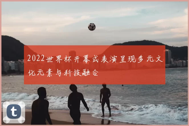 2022世界杯开幕式表演呈现多元文化元素与科技融合
