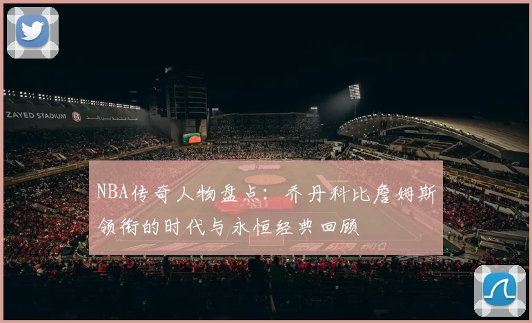 NBA传奇人物盘点:乔丹科比詹姆斯领衔的时代与永恒经典回顾