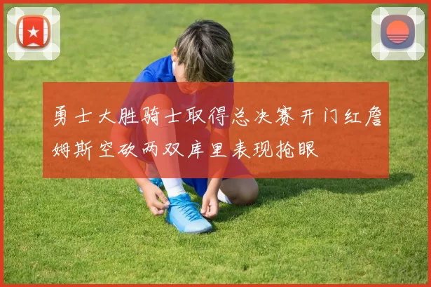 勇士大胜骑士取得总决赛开门红詹姆斯空砍两双库里表现抢眼