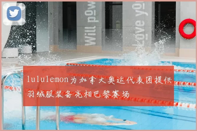 lululemon为加拿大奥运代表团提供羽绒服装备亮相巴黎赛场