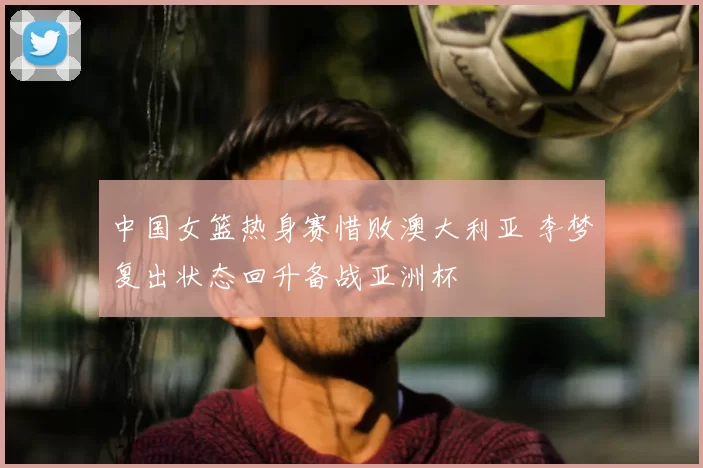 中国女篮热身赛惜败澳大利亚 李梦复出状态回升备战亚洲杯