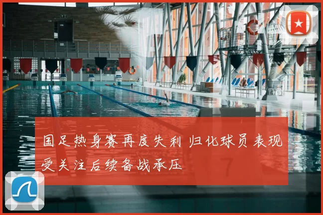 国足热身赛再度失利 归化球员表现受关注后续备战承压