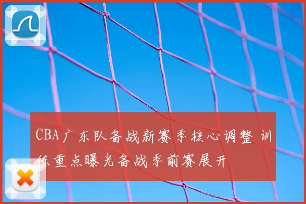 CBA广东队备战新赛季核心调整 训练重点曝光备战季前赛展开