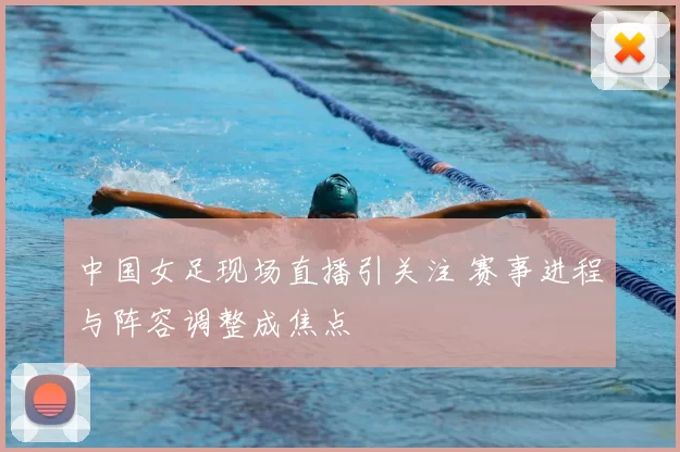 中国女足现场直播引关注 赛事进程与阵容调整成焦点