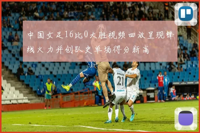 中国女足16比0大胜视频回放呈现锋线火力并创队史单场得分新高