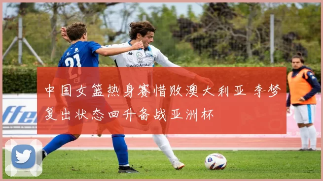 中国女篮热身赛惜败澳大利亚 李梦复出状态回升备战亚洲杯
