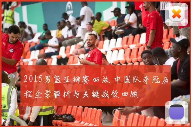 2015男篮亚锦赛回放 中国队夺冠历程全景解析与关键战役回顾