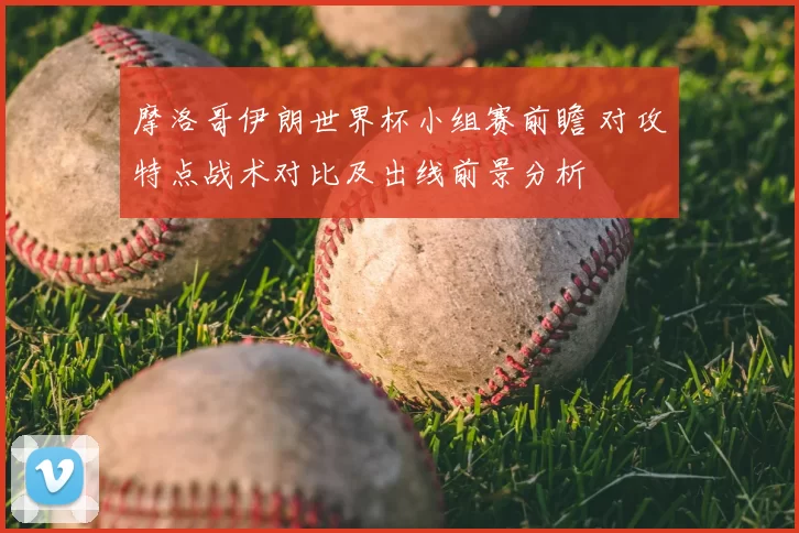摩洛哥伊朗世界杯小组赛前瞻 对攻特点战术对比及出线前景分析