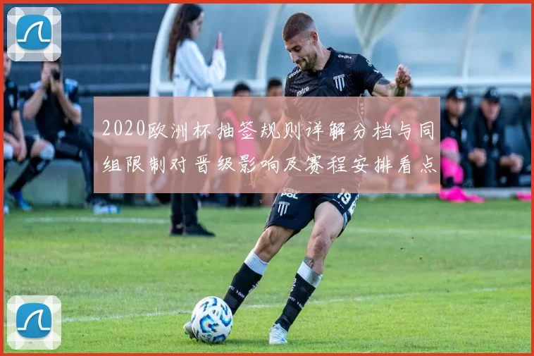 2020欧洲杯抽签规则详解分档与同组限制对晋级影响及赛程安排看点