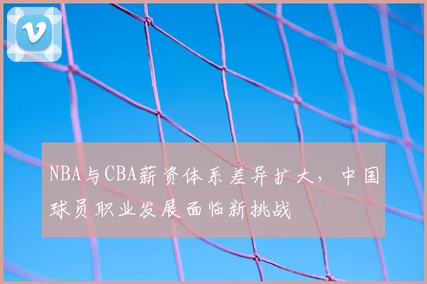 NBA与CBA薪资体系差异扩大，中国球员职业发展面临新挑战