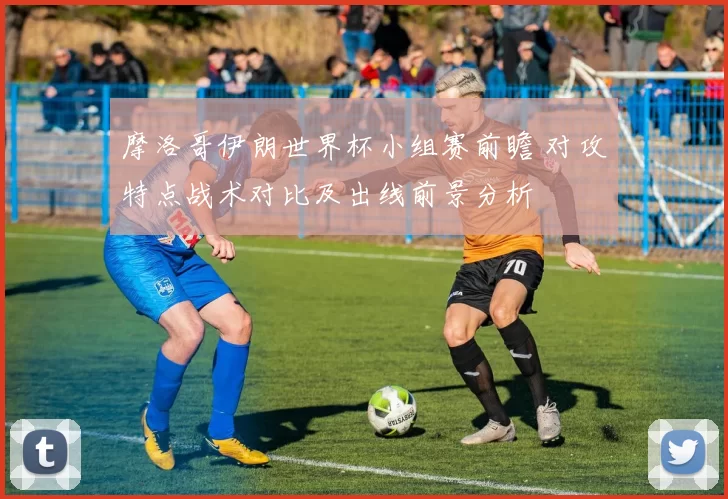 摩洛哥伊朗世界杯小组赛前瞻 对攻特点战术对比及出线前景分析