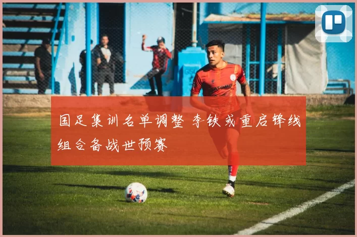 国足集训名单调整 李铁或重启锋线组合备战世预赛
