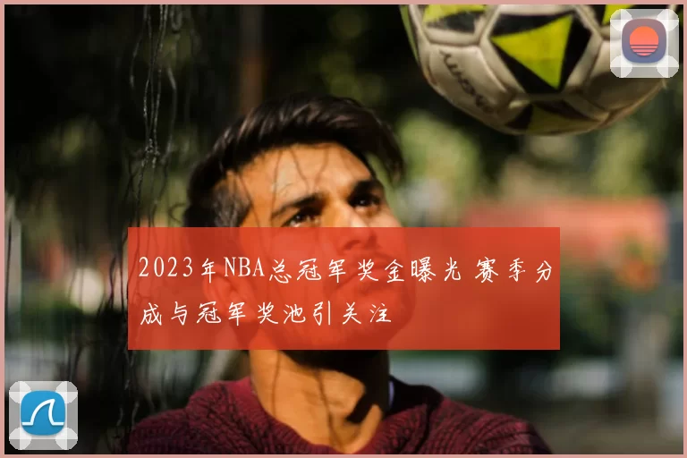 2023年NBA总冠军奖金曝光 赛季分成与冠军奖池引关注