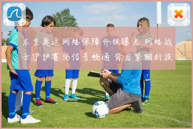 东京奥运网络保障升级曝光 网络战士守护赛场信号畅通 背后紧绷科技军团