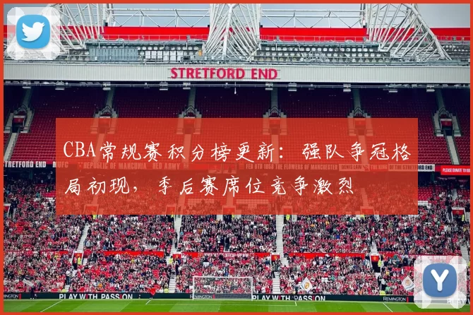 CBA常规赛积分榜更新:强队争冠格局初现,季后赛席位竞争激烈