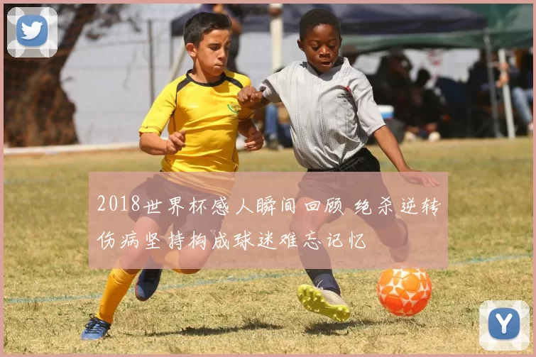 2018世界杯感人瞬间回顾 绝杀逆转伤病坚持构成球迷难忘记忆