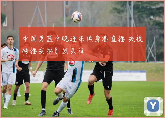 中国男篮今晚迎来热身赛直播 央视转播安排引发关注