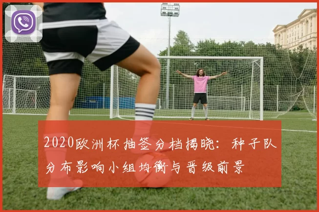 2020欧洲杯抽签分档揭晓：种子队分布影响小组均衡与晋级前景