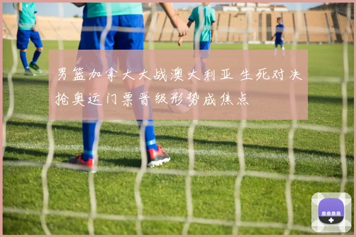 男篮加拿大大战澳大利亚 生死对决抢奥运门票晋级形势成焦点