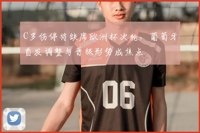 C罗伤停将缺席欧洲杯次轮，葡萄牙首发调整与晋级形势成焦点