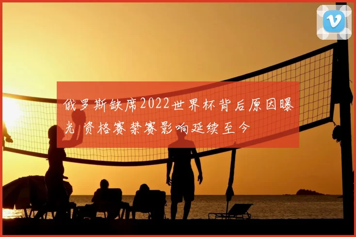俄罗斯缺席2022世界杯背后原因曝光 资格赛禁赛影响延续至今