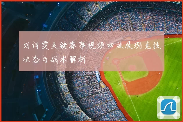 刘诗雯关键赛事视频回放展现竞技状态与战术解析