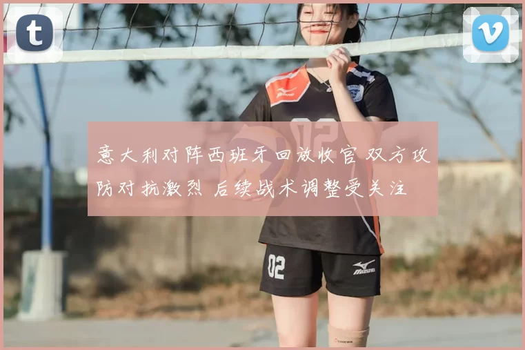 意大利对阵西班牙回放收官 双方攻防对抗激烈 后续战术调整受关注