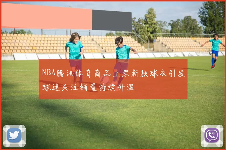 NBA腾讯体育商品上架新款球衣引发球迷关注销量持续升温