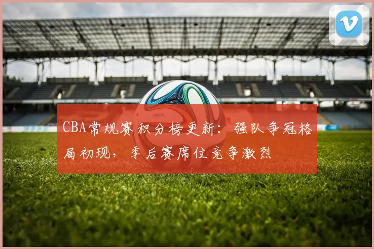 CBA常规赛积分榜更新:强队争冠格局初现,季后赛席位竞争激烈