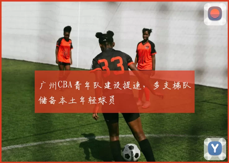 广州CBA青年队建设提速，多支梯队储备本土年轻球员