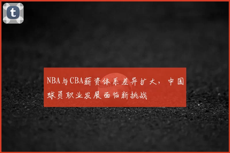 NBA与CBA薪资体系差异扩大，中国球员职业发展面临新挑战