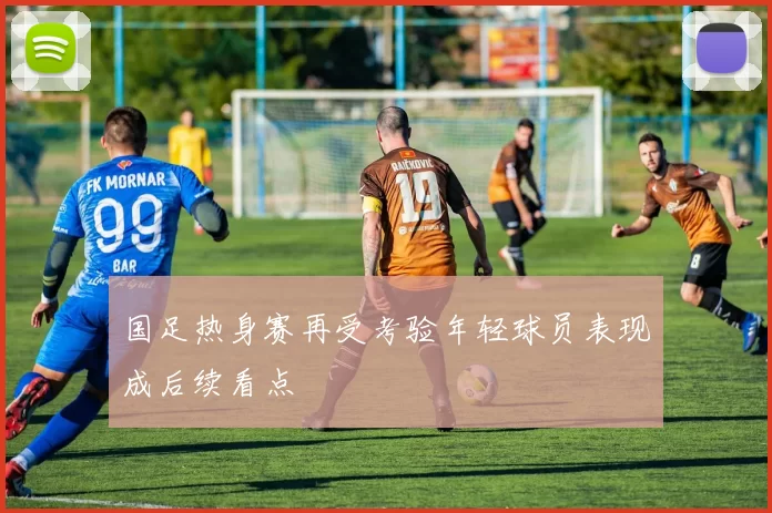 国足热身赛再受考验年轻球员表现成后续看点