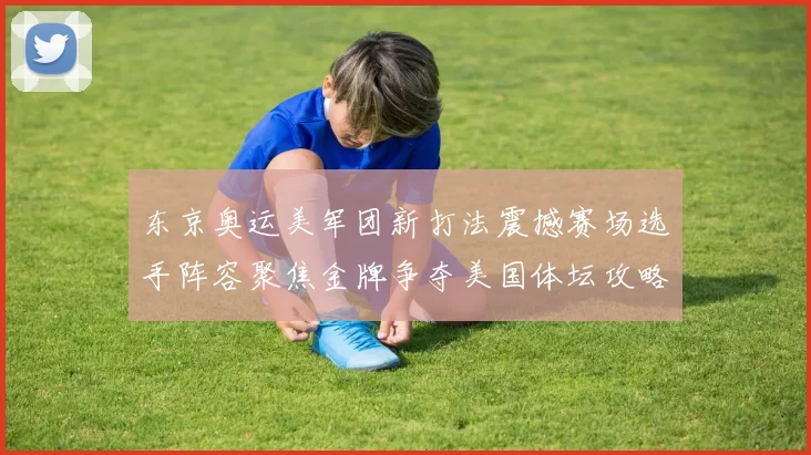 东京奥运美军团新打法震撼赛场选手阵容聚焦金牌争夺美国体坛攻略