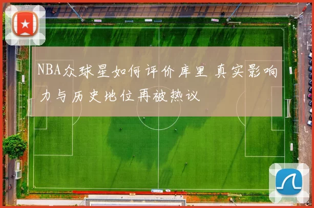 NBA众球星如何评价库里 真实影响力与历史地位再被热议