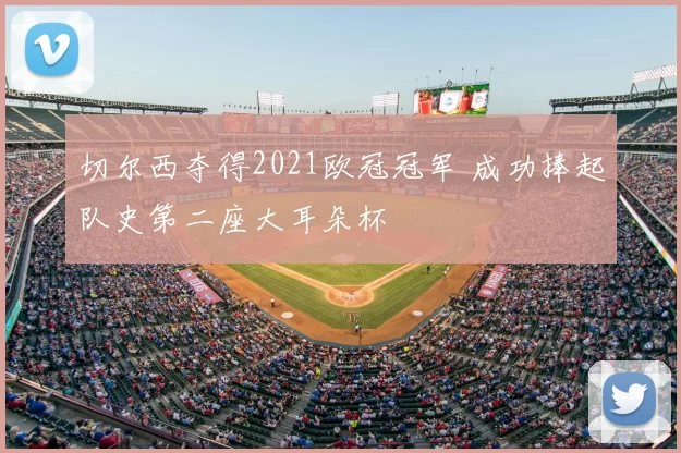 切尔西夺得2021欧冠冠军 成功捧起队史第二座大耳朵杯