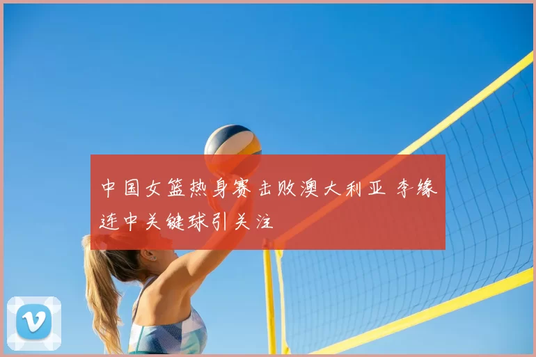中国女篮热身赛击败澳大利亚 李缘连中关键球引关注