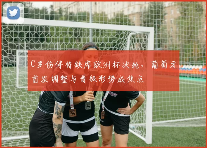 C罗伤停将缺席欧洲杯次轮，葡萄牙首发调整与晋级形势成焦点