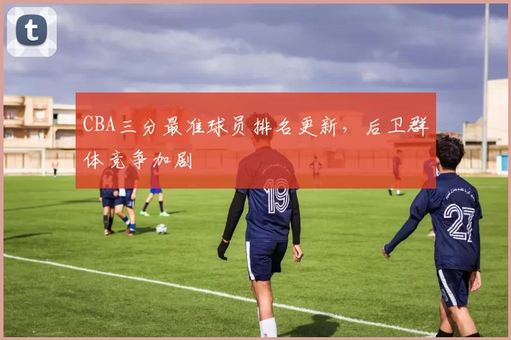 CBA三分最准球员排名更新，后卫群体竞争加剧